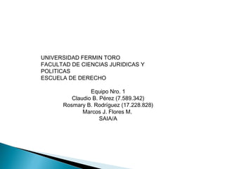 UNIVERSIDAD FERMIN TORO
FACULTAD DE CIENCIAS JURIDICAS Y
POLITICAS
ESCUELA DE DERECHO
Equipo Nro. 1
Claudio B. Pérez (7.589.342)
Rosmary B. Rodríguez (17.228.828)
Marcos J. Flores M.
SAIA/A
 