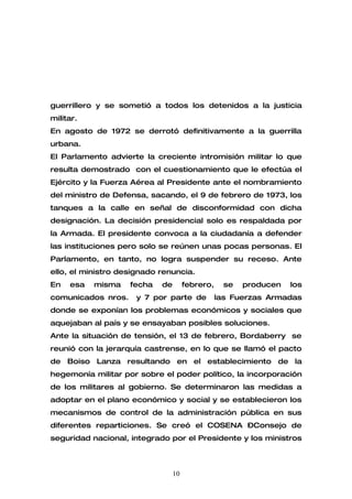 guerrillero y se sometió a todos los detenidos a la justicia
militar.
En agosto de 1972 se derrotó definitivamente a la guerrilla
urbana.
El Parlamento advierte la creciente intromisión militar lo que
resulta demostrado con el cuestionamiento que le efectúa el
Ejército y la Fuerza Aérea al Presidente ante el nombramiento
del ministro de Defensa, sacando, el 9 de febrero de 1973, los
tanques a la calle en señal de disconformidad con dicha
designación. La decisión presidencial solo es respaldada por
la Armada. El presidente convoca a la ciudadanía a defender
las instituciones pero solo se reúnen unas pocas personas. El
Parlamento, en tanto, no logra suspender su receso. Ante
ello, el ministro designado renuncia.
En   esa   misma    fecha   de        febrero,    se   producen   los
comunicados nros.     y 7 por parte de           las Fuerzas Armadas
donde se exponían los problemas económicos y sociales que
aquejaban al país y se ensayaban posibles soluciones.
Ante la situación de tensión, el 13 de febrero, Bordaberry se
reunió con la jerarquía castrense, en lo que se llamó el pacto
de Boiso Lanza resultando en el establecimiento de la
hegemonía militar por sobre el poder político, la incorporación
de los militares al gobierno. Se determinaron las medidas a
adoptar en el plano económico y social y se establecieron los
mecanismos de control de la administración pública en sus
diferentes reparticiones. Se creó el COSENA –Consejo de
seguridad nacional, integrado por el Presidente y los ministros



                                 10
 