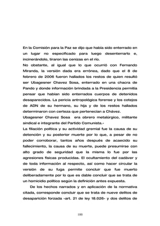 En la Comisión para la Paz se dijo que había sido enterrado en
un   lugar   no   especificado   para     luego   desenterrarlo   e,
incinerándolo, tiraron las cenizas en el río.
No obstante, al igual que lo que ocurrió con Fernando
Miranda, la versión dada era errónea, dado que el 8 de
febrero de 2006 fueron hallados los restos de quien resultó
ser Ubagesner Chavez Sosa, enterrado en una chacra de
Pando y donde información brindada a la Presidencia permitía
pensar que habían sido enterrados cuerpos de detenidos
desaparecidos. La pericia antropológica forense y los cotejos
de ADN de su hermano, su hija y de los restos hallados
determinaron con certeza que pertenecían a Chávez.
Ubagesner Chavez Sosa         era obrero metalúrgico, militante
sindical e integrante del Partido Comunista.-
La filiación política y su actividad gremial fue la causa de su
detención y su posterior muerte por lo que, a pesar de no
poder corroborar, tantos años después de acaecido su
fallecimiento, la causa de su muerte, puede presumirse con
alto grado de seguridad que la misma lo fue por las
agresiones físicas producidas. El ocultamiento del cadáver y
de toda información al respecto, así como hacer circular la
versión   de   su   fuga   permite     concluir   que   fue   muerto
deliberadamente por lo que es dable concluir que se trata de
un homicidio político según la definición antes expuesta.
     De los hechos narrados y en aplicación de la normativa
citada, corresponde concluir que se trata de nueve delitos de
desaparición forzada -art. 21 de ley 18.026- y dos delitos de



                                 100
 