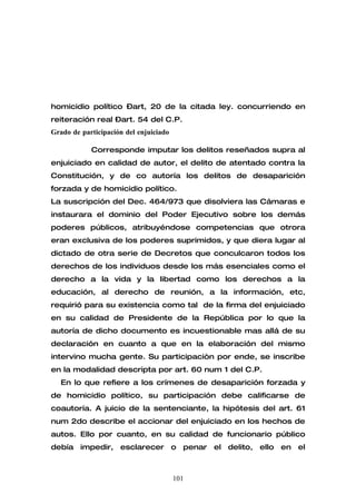 homicidio político –art, 20 de la citada ley. concurriendo en
reiteración real –art. 54 del C.P.
Grado de participación del enjuiciado

            Corresponde imputar los delitos reseñados supra al
enjuiciado en calidad de autor, el delito de atentado contra la
Constitución, y de co autoría los delitos de desaparición
forzada y de homicidio político.
La suscripción del Dec. 464/973 que disolviera las Cámaras e
instaurara el dominio del Poder Ejecutivo sobre los demás
poderes públicos, atribuyéndose competencias que otrora
eran exclusiva de los poderes suprimidos, y que diera lugar al
dictado de otra serie de Decretos que conculcaron todos los
derechos de los individuos desde los más esenciales como el
derecho a la vida y la libertad como los derechos a la
educación, al derecho de reunión, a la información, etc,
requirió para su existencia como tal de la firma del enjuiciado
en su calidad de Presidente de la República por lo que la
autoría de dicho documento es incuestionable mas allá de su
declaración en cuanto a que en la elaboración del mismo
intervino mucha gente. Su participaciòn por ende, se inscribe
en la modalidad descripta por art. 60 num 1 del C.P.
   En lo que refiere a los crímenes de desaparición forzada y
de homicidio político, su participación debe calificarse de
coautoría. A juicio de la sentenciante, la hipótesis del art. 61
num 2do describe el accionar del enjuiciado en los hechos de
autos. Ello por cuanto, en su calidad de funcionario público
debía impedir, esclarecer o penar el delito, ello en el



                                        101
 