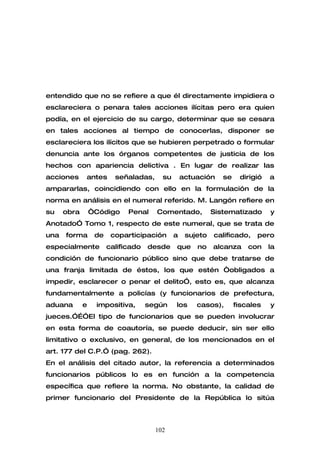 entendido que no se refiere a que él directamente impidiera o
esclareciera o penara tales acciones ilícitas pero era quien
podía, en el ejercicio de su cargo, determinar que se cesara
en tales acciones al tiempo de conocerlas, disponer se
esclareciera los ilícitos que se hubieren perpetrado o formular
denuncia ante los órganos competentes de justicia de los
hechos con apariencia delictiva . En lugar de realizar las
acciones     antes       señaladas,     su       actuación    se    dirigió   a
ampararlas, coincidiendo con ello en la formulación de la
norma en análisis en el numeral referido. M. Langón refiere en
su    obra       “Código     Penal    Comentado,           Sistematizado      y
Anotado” Tomo 1, respecto de este numeral, que se trata de
una   forma       de    coparticipación      a    sujeto   calificado,   pero
especialmente          calificado   desde    que     no    alcanza     con    la
condición de funcionario público sino que debe tratarse de
una franja limitada de éstos, los que estén “obligados a
impedir, esclarecer o penar el delito”, esto es, que alcanza
fundamentalmente a policías (y funcionarios de prefectura,
aduana       e    impositiva,       según    los     casos),       fiscales   y
jueces.”…”El tipo de funcionarios que se pueden involucrar
en esta forma de coautoría, se puede deducir, sin ser ello
limitativo o exclusivo, en general, de los mencionados en el
art. 177 del C.P.” (pag. 262).
En el análisis del citado autor, la referencia a determinados
funcionarios públicos lo es en función a la competencia
específica que refiere la norma. No obstante, la calidad de
primer funcionario del Presidente de la República lo sitúa



                                      102
 