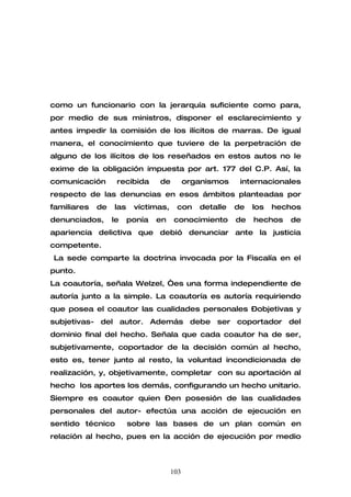 como un funcionario con la jerarquía suficiente como para,
por medio de sus ministros, disponer el esclarecimiento y
antes impedir la comisión de los ilícitos de marras. De igual
manera, el conocimiento que tuviere de la perpetración de
alguno de los ilícitos de los reseñados en estos autos no le
exime de la obligación impuesta por art. 177 del C.P. Así, la
comunicación       recibida     de         organismos    internacionales
respecto de las denuncias en esos ámbitos planteadas por
familiares   de   las    víctimas,    con     detalle   de   los   hechos
denunciados,      le    ponía   en    conocimiento      de   hechos   de
apariencia delictiva que debió denunciar ante la justicia
competente.
La sede comparte la doctrina invocada por la Fiscalía en el
punto.
La coautoría, señala Welzel, “es una forma independiente de
autoría junto a la simple. La coautoría es autoría requiriendo
que posea el coautor las cualidades personales –objetivas y
subjetivas- del autor. Además debe ser coportador del
dominio final del hecho. Señala que cada coautor ha de ser,
subjetivamente, coportador de la decisión común al hecho,
esto es, tener junto al resto, la voluntad incondicionada de
realización, y, objetivamente, completar con su aportación al
hecho los aportes los demás, configurando un hecho unitario.
Siempre es coautor quien –en posesión de las cualidades
personales del autor- efectúa una acción de ejecución en
sentido técnico         sobre las bases de un plan común en
relación al hecho, pues en la acción de ejecución por medio



                                     103
 