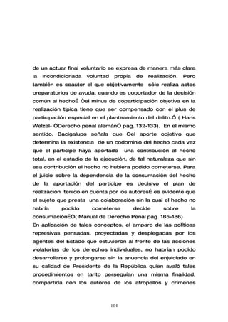 de un actuar final voluntario se expresa de manera más clara
la   incondicionada    voluntad    propia      de   realización.   Pero
también es coautor el que objetivamente             sólo realiza actos
preparatorios de ayuda, cuando es coportador de la decisión
común al hecho… “el minus de coparticipación objetiva en la
realización típica tiene que ser compensado con el plus de
participación especial en el planteamiento del delito.” ( Hans
Welzel- “Derecho penal alemán” pag. 132-133). En el mismo
sentido, Bacigalupo señala que “el aporte objetivo que
determina la existencia de un codominio del hecho cada vez
que el participe haya aportado           una contribución al hecho
total, en el estadio de la ejecución, de tal naturaleza que sin
esa contribución el hecho no hubiera podido cometerse. Para
el juicio sobre la dependencia de la consumación del hecho
de   la   aportación   del   partícipe   es    decisivo   el   plan   de
realización tenido en cuenta por los autores… es evidente que
el sujeto que presta una colaboración sin la cual el hecho no
habría      podido       cometerse            decide      sobre       la
consumación…”( Manual de Derecho Penal pag. 185-186)
En aplicación de tales conceptos, el amparo de las políticas
represivas pensadas, proyectadas y desplegadas por los
agentes del Estado que estuvieron al frente de las acciones
violatorias de los derechos individuales, no habrían podido
desarrollarse y prolongarse sin la anuencia del enjuiciado en
su calidad de Presidente de la República quien avaló tales
procedimientos en tanto perseguían una misma finalidad,
compartida con los autores de los atropellos y crímenes



                                  104
 