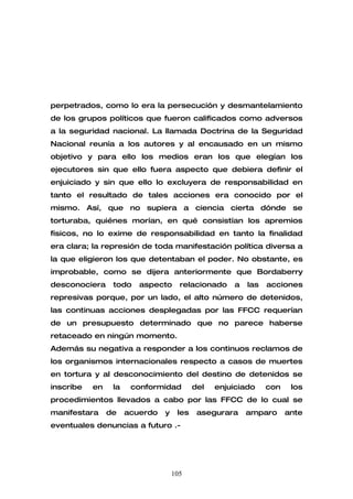 perpetrados, como lo era la persecución y desmantelamiento
de los grupos políticos que fueron calificados como adversos
a la seguridad nacional. La llamada Doctrina de la Seguridad
Nacional reunía a los autores y al encausado en un mismo
objetivo y para ello los medios eran los que elegían los
ejecutores sin que ello fuera aspecto que debiera definir el
enjuiciado y sin que ello lo excluyera de responsabilidad en
tanto el resultado de tales acciones era conocido por el
mismo. Así, que no supiera a ciencia cierta dónde se
torturaba, quiénes morían, en qué consistían los apremios
físicos, no lo exime de responsabilidad en tanto la finalidad
era clara; la represión de toda manifestación política diversa a
la que eligieron los que detentaban el poder. No obstante, es
improbable, como se dijera anteriormente que Bordaberry
desconociera     todo    aspecto      relacionado    a   las   acciones
represivas porque, por un lado, el alto número de detenidos,
las continuas acciones desplegadas por las FFCC requerían
de un presupuesto determinado que no parece haberse
retaceado en ningún momento.
Además su negativa a responder a los continuos reclamos de
los organismos internacionales respecto a casos de muertes
en tortura y al desconocimiento del destino de detenidos se
inscribe   en    la    conformidad         del   enjuiciado    con    los
procedimientos llevados a cabo por las FFCC de lo cual se
manifestara     de    acuerdo   y    les    asegurara    amparo      ante
eventuales denuncias a futuro .-




                                    105
 