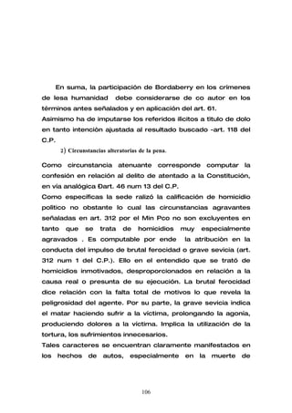 En suma, la participación de Bordaberry en los crímenes
de lesa humanidad            debe considerarse de co autor en los
términos antes señalados y en aplicación del art. 61.
Asimismo ha de imputarse los referidos ilìcitos a tìtulo de dolo
en tanto intenciòn ajustada al resultado buscado -art. 118 del
C.P.
        2) Circunstancias alteratorias de la pena.

Como      circunstancia        atenuante      corresponde       computar   la
confesión en relación al delito de atentado a la Constitución,
en vía analógica –art. 46 num 13 del C.P.
Como específicas la sede ralizó la calificación de homicidio
polìtico no obstante lo cual las circunstancias agravantes
señaladas en art. 312 por el Min Pco no son excluyentes en
tanto     que    se    trata    de    homicidios     muy    especialmente
agravados . Es computable por ende                   la atribuciòn en la
conducta del impulso de brutal ferocidad o grave sevicia (art.
312 num 1 del C.P.). Ello en el entendido que se trató de
homicidios inmotivados, desproporcionados en relación a la
causa real o presunta de su ejecución. La brutal ferocidad
dice relación con la falta total de motivos lo que revela la
peligrosidad del agente. Por su parte, la grave sevicia indica
el matar haciendo sufrir a la víctima, prolongando la agonía,
produciendo dolores a la víctima. Implica la utilización de la
tortura, los sufrimientos innecesarios.
Tales caracteres se encuentran claramente manifestados en
los    hechos     de    autos,     especialmente      en   la    muerte    de




                                        106
 