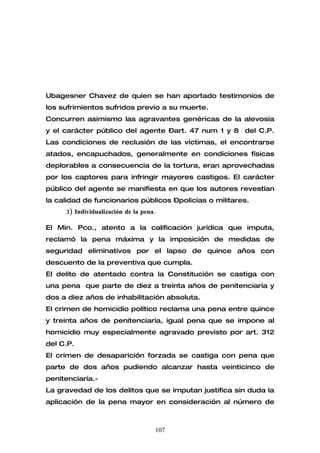 Ubagesner Chavez de quien se han aportado testimonios de
los sufrimientos sufridos previo a su muerte.
Concurren asimismo las agravantes genéricas de la alevosía
y el carácter público del agente –art. 47 num 1 y 8 del C.P.
Las condiciones de reclusión de las víctimas, el encontrarse
atados, encapuchados, generalmente en condiciones físicas
deplorables a consecuencia de la tortura, eran aprovechadas
por los captores para infringir mayores castigos. El carácter
público del agente se manifiesta en que los autores revestían
la calidad de funcionarios públicos –policías o militares.
     3) Individualización de la pena.

El Min. Pco., atento a la calificación jurídica que imputa,
reclamó la pena máxima y la imposición de medidas de
seguridad eliminativos por el lapso de quince años con
descuento de la preventiva que cumpla.
El delito de atentado contra la Constitución se castiga con
una pena que parte de diez a treinta años de penitenciaría y
dos a diez años de inhabilitación absoluta.
El crimen de homicidio político reclama una pena entre quince
y treinta años de penitenciaría, igual pena que se impone al
homicidio muy especialmente agravado previsto por art. 312
del C.P.
El crimen de desaparición forzada se castiga con pena que
parte de dos años pudiendo alcanzar hasta veinticinco de
penitenciaría.-
La gravedad de los delitos que se imputan justifica sin duda la
aplicación de la pena mayor en consideración al número de



                                    107
 