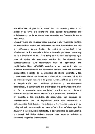 las víctimas, al grado de lesión de los bienes jurídicos en
juego y al nivel de reproche que puede reclamarse del
enjuiciado en tanto al cargo que ocupaba de Presidente de la
República.
Los crímenes de desaparición forzada y de homicidio político
se encuentran entre los crímenes de lesa humanidad, de por
sí   calificados     como        ilícitos    de     extrema       gravedad         y   de
afectación de los derechos inherentes a la persona humana y
de la comunidad toda. Pero tampoco puede soslayarse que
con    el   delito    de    atentado              contra   la     Constitución         las
consecuencias         que        devinieron          con     la       aplicación       del
multicitado    Dec.    464/973          resultaron         en     perjuicio   de       un
número indeterminado de personas ello en tanto las medidas
dispuestas a partir de la vigencia de dicho Decreto y los
posteriores dictados llevaron a despidos masivos, al exilio
económico y por razones de persecución política (a partir de
la    ilegalización    de         partidos         políticos      y     asociaciones
sindicales), a la censura de los medios de comunicación, etc,
en fin, a implantar una sociedad sumida en el miedo y
severamente controlada en todos los aspectos de su vida.
En cuanto a las medidas de seguridad, las mismas se
establecieron        por    el     legislador         para      ser     aplicadas       a
delincuentes habituales, violadores u homicidas que, por su
peligrosidad demostrada en atención a los móviles que les
llevaron a la ejecución del delito, o por la forma de ejecución o
gravedad del ilícito deban quedar sus autores sujetos a
términos mayores de reclusión.



                                            108
 