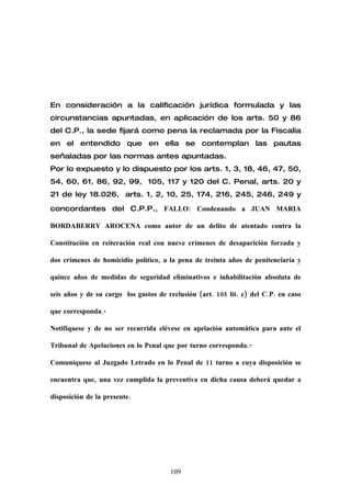 En consideración a la calificación jurídica formulada y las
circunstancias apuntadas, en aplicación de los arts. 50 y 86
del C.P., la sede fijará como pena la reclamada por la Fiscalía
en el entendido que en ella se contemplan las pautas
señaladas por las normas antes apuntadas.
Por lo expuesto y lo dispuesto por los arts. 1, 3, 18, 46, 47, 50,
54, 60, 61, 86, 92, 99, 105, 117 y 120 del C. Penal, arts. 20 y
21 de ley 18.026, arts. 1, 2, 10, 25, 174, 216, 245, 246, 249 y

concordantes del C.P.P., FALLO: Condenando a JUAN MARIA

BORDABERRY AROCENA como autor de un delito de atentado contra la

Constitución en reiteración real con nueve crímenes de desaparición forzada y

dos crímenes de homicidio político, a la pena de treinta años de penitenciaría y

quince años de medidas de seguridad eliminativos e inhabilitación absoluta de

seis años y de su cargo los gastos de reclusión (art. 105 lit. e) del C.P. en caso

que corresponda.-

Notifíquese y de no ser recurrida elévese en apelación automática para ante el

Tribunal de Apelaciones en lo Penal que por turno corresponda.-

Comuníquese al Juzgado Letrado en lo Penal de 11 turno a cuya disposición se

encuentra que, una vez cumplida la preventiva en dicha causa deberá quedar a

disposición de la presente.




                                       109
 