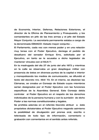 de Economía, Interior, Defensa, Relaciones Exteriores, el
director de la Oficina de Planeamiento y Presupuesto, y los
comandantes en jefe de las tres armas y el jefe del Estado
Mayor Conjunto. La secretaría permanente estaba a cargo de
la denominada ESMACO- Estado mayor conjunto- .
El Parlamento, cada vez con menos poder y en una relación
muy tensa con el Poder Ejecutivo, deniega el pedido de
desafuero     del   senador       Enrique   Erro,   solicitada   por   el
Ejecutivo, en tanto se le acusaba a dicho legislador de
mantener vínculos con el MLN-T-
En la madrugada del día 27 de junio del año 1973 y mientras
en la calle se observaba un gran despliegue militar con
presencia de éstos en diversos puntos de la capital e interior
y monopolizando los medios de comunicación, se difundió el
texto del decreto nro. 464/ 73. En el mismo, se disolvían las
Cámaras, se creaba un Consejo de Estado cuyos miembros
serían designados por el Poder Ejecutivo con las funciones
específicas de la Asamblea General. Este Consejo debía
controlar    al Poder Ejecutivo en el respeto de los derechos
individuales de la persona humana y con la sumisión de dicho
Poder a las normas constitucionales y legales.
Se prohibía además en el referido Decreto atribuir               a   éste
propósitos dictatoriales al Poder Ejecutivo negando asimismo
la posibilidad de divulgación por prensa oral, escrita o
televisada    de    todo   tipo    de    información,   comentario     o
grabación con comentarios en el sentido antes referido.




                                    11
 