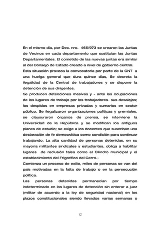 En el mismo día, por Dec. nro. 465/973 se crearon las Juntas
de Vecinos en cada departamento que sustituían las Juntas
Departamentales. El cometido de las nuevas juntas era similar
al del Consejo de Estado creado a nivel de gobierno central.
Esta situación provoca la convocatoria por parte de la CNT a
una huelga general que dura quince días, Se decreta la
ilegalidad de la Central de trabajadores y se dispone la
detención de sus dirigentes.
Se producen detenciones masivas y - ante las ocupaciones
de los lugares de trabajo por los trabajadores- sus desalojos;
los despidos en empresas privadas y sumarios en sector
público. Se ilegalizaron organizaciones políticas y gremiales,
se    clausuraron   órganos      de    prensa,   se   interviene   la
Universidad de la República y se modifican los antiguos
planes de estudio; se exige a los docentes que suscriban una
declaración de fe democrática como condición para continuar
trabajando. La alta cantidad de personas detenidas, en su
mayoría militantes sindicales y estudiantes, obliga a habilitar
lugares     de reclusión tales como el Cilindro municipal y el
establecimiento del Frigorífico del Cerro.-
Comienza un proceso de exilio, miles de personas se van del
país motivadas en la falta de trabajo o en la persecución
política.
Las    personas      detenidas        permanecían     por    tiempo
indeterminado en los lugares de detención sin enterar a juez
(militar de acuerdo a la ley de seguridad nacional) en los
plazos constitucionales siendo llevados varias semanas o



                                 12
 