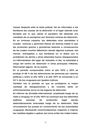 meses después ante la sede judicial. No se informaba a los
familiares las causas de la detención ni el lugar adonde eran
llevados por lo que ubicar el paradero del detenido era
resultado de un peregrinar por diversos centros de detención.
En su inmensa mayoría, los detenidos eran sometidos a
crueles     torturas y apremios físicos de diversa índole lo que
les producían graves y gravísimas lesiones a consecuencia
de las cuales muchos fallecieron siendo algunos cuerpos -los
menos- entregados a sus familiares en el ataúd con la
prohibición de abrirlo y otros detenidos fueron desaparecidos
no informándose del lugar de reclusión ni dar, la autoridad a
cargo del centro de detención ni otras jerarquías militares,
información alguna de su suerte.
En el período comprendido entre el año 1972 y 1974 se
produjo el 48 % de las detenciones de personas por razones
políticas y entre el año 1975 y el año 1977 se encarceló a un
32 % de los uruguayos por iguales motivos.
También fue el período en que se produjeron la mayor
cantidad     de   desapariciones     y   de   muertes     tanto   en
enfrentamientos como en los lugares de detención.
En informe de Amnistía Internacional practicado luego de su
visita a Uruguay en el año 1974 se concluyó que los detenidos
políticos      carecían    de      protección     legal      siendo
sistemáticamente torturados luego de su detención. Esta
circunstancia fue puesta en conocimiento de las autoridades
uruguayas efectuando recomendaciones respecto a mejorar
las medidas legales a aplicar así como evitar los malos tratos.



                                13
 