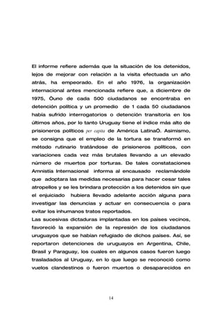 El informe refiere además que la situación de los detenidos,
lejos de mejorar con relación a la visita efectuada un año
atrás,   ha   empeorado.    En   el   año   1976,   la   organización
internacional antes mencionada refiere que, a diciembre de
1975, “uno de cada 500 ciudadanos se encontraba en
detención política y un promedio       de 1 cada 50 ciudadanos
había sufrido interrogatorios o detención transitoria en los
últimos años, por lo tanto Uruguay tiene el índice más alto de
prisioneros políticos per capita de América Latina”. Asimismo,
se consigna que el empleo de la tortura se transformó en
método rutinario tratándose de prisioneros políticos, con
variaciones cada vez más brutales llevando a un elevado
número de muertos por torturas. De tales constataciones
Amnistía Internacional     informa al encausado          reclamándole
que adoptara las medidas necesarias para hacer cesar tales
atropellos y se les brindara protección a los detenidos sin que
el enjuiciado   hubiera llevado adelante acción alguna para
investigar las denuncias y actuar en consecuencia o para
evitar los inhumanos tratos reportados.
Las sucesivas dictaduras implantadas en los países vecinos,
favoreció la expansión de la represión de los ciudadanos
uruguayos que se habían refugiado de dichos países. Así, se
reportaron detenciones de uruguayos en Argentina, Chile,
Brasil y Paraguay, los cuales en algunos casos fueron luego
trasladados al Uruguay, en lo que luego se reconoció como
vuelos clandestinos o fueron muertos o desaparecidos en




                                 14
 