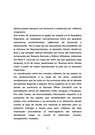 dichos países siempre con anuencia o asistencia de militares
uruguayos.
Aún antes de producirse el golpe de estado en la República
Argentina, se realizaban coordinaciones entre los aparatos
represores    produciéndose              vigilancias     de    personas    y
detenciones. Tal el caso de los secuestros del presidente de
la Cámara de Representantes, el diputado Héctor Gutiérrez
Ruiz y del senador Zelmar Michelini así como del matrimonio
compuesto por Rosario Barredo y William Whitelaw, militantes
del MLN-T, ocurrido en mayo de 1976, los que aparecen días
después, el 21 de mayo, asesinados en Buenos Aires, donde
vivían a partir de haber abandonado el país por la situación
imperante.
La coordinación entre los mandos militares de los países se
fue   perfeccionando    a     lo    largo     de   los    años,     pudiendo
considerarse que se inició en los primeros años de la década
del setenta llegando a adquirir forma orgánica en el año 1975
donde   se   conforma    el    llamado        “Plan      Cóndor”     con   la
participación activa de Argentina, Chile, Uruguay y Paraguay.
Por este medio, se intercambiaba información respecto a la
presencia de los sujetos que consideraban los diversos
países eran sediciosos y se procedía a su detención dando
cuenta al país de donde era nacional el detenido para su
posterior entrega o acaso para que, militares del país
interesado   procedieran           al    interrogatorio       del   individuo
decidiendo    luego     su     suerte         –    detención,        muerte,
desaparición, traslado-.



                                        15
 