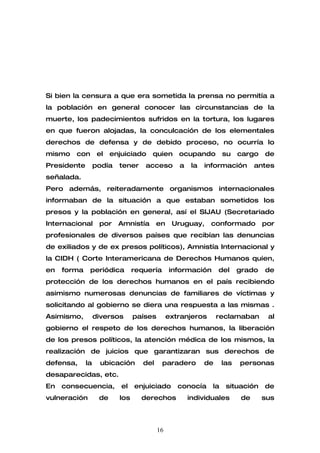 Si bien la censura a que era sometida la prensa no permitía a
la población en general conocer las circunstancias de la
muerte, los padecimientos sufridos en la tortura, los lugares
en que fueron alojadas, la conculcación de los elementales
derechos de defensa y de debido proceso, no ocurría lo
mismo   con        el   enjuiciado   quien       ocupando         su    cargo   de
Presidente        podía   tener    acceso        a    la   información        antes
señalada.
Pero además, reiteradamente organismos internacionales
informaban de la situación a que estaban sometidos los
presos y la población en general, así el SIJAU (Secretariado
Internacional      por    Amnistía       en    Uruguay,     conformado          por
profesionales de diversos países que recibían las denuncias
de exiliados y de ex presos políticos), Amnistía Internacional y
la CIDH ( Corte Interamericana de Derechos Humanos quien,
en   forma    periódica         requería      información       del     grado   de
protección de los derechos humanos en el país recibiendo
asimismo numerosas denuncias de familiares de víctimas y
solicitando al gobierno se diera una respuesta a las mismas .
Asimismo,         diversos      países        extranjeros       reclamaban       al
gobierno el respeto de los derechos humanos, la liberación
de los presos políticos, la atención médica de los mismos, la
realización de juicios que garantizaran sus derechos de
defensa,     la     ubicación      del     paradero        de     las   personas
desaparecidas, etc.
En   consecuencia,         el   enjuiciado       conocía     la    situación    de
vulneración        de     los     derechos           individuales        de     sus



                                         16
 