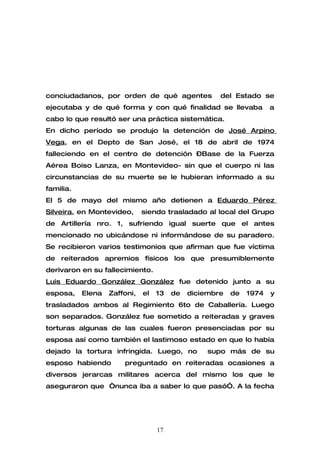 conciudadanos, por orden de qué agentes              del Estado se
ejecutaba y de qué forma y con qué finalidad se llevaba              a
cabo lo que resultó ser una práctica sistemática.
En dicho período se produjo la detención de José Arpino
Vega, en el Depto de San José, el 18 de abril de 1974
falleciendo en el centro de detención –Base de la Fuerza
Aérea Boiso Lanza, en Montevideo- sin que el cuerpo ni las
circunstancias de su muerte se le hubieran informado a su
familia.
El 5 de mayo del mismo año detienen a Eduardo Pérez
Silveira, en Montevideo,      siendo trasladado al local del Grupo
de Artillería nro. 1, sufriendo igual suerte que el antes
mencionado no ubicándose ni informándose de su paradero.
Se recibieron varios testimonios que afirman que fue víctima
de reiterados apremios físicos los que presumiblemente
derivaron en su fallecimiento.
Luis Eduardo González González fue detenido junto a su
esposa,    Elena   Zaffoni,   el   13   de   diciembre   de   1974   y
trasladados ambos al Regimiento 6to de Caballería. Luego
son separados. González fue sometido a reiteradas y graves
torturas algunas de las cuales fueron presenciadas por su
esposa así como también el lastimoso estado en que lo había
dejado la tortura infringida. Luego, no           supo más de su
esposo habiendo        preguntado en reiteradas ocasiones a
diversos jerarcas militares acerca del mismo los que le
aseguraron que “nunca iba a saber lo que pasó”. A la fecha




                                   17
 