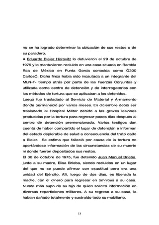 no se ha logrado determinar la ubicación de sus restos o de
su paradero.
A Eduardo Bleier Horovitz lo detuvieron el 29 de octubre de
1975 y lo mantuvieron recluido en una casa situada en Rambla
Rca de México      en Punta Gorda conocida como “300
Carlos”. Dicha finca había sido incautada a un integrante del
MLN-T- tiempo atrás por parte de las Fuerzas Conjuntas y
utilizada como centro de detención y de interrogatorios con
los métodos de tortura que se aplicaban a los detenidos.
Luego fue trasladado al Servicio de Material y Armamento
donde permaneció por varios meses. En diciembre debió ser
trasladado al Hospital Militar debido a las graves lesiones
producidas por la tortura para regresar pocos días después al
centro de detención premencionado. Varios testigos dan
cuenta de haber compartido el lugar de detención e informan
del estado deplorable de salud a consecuencia del trato dado
a Bleier.   Se estima que falleció por causa de la tortura no
aportándose información de las circunstancias de su muerte
ni donde fueron depositados sus restos.
El 30 de octubre de 1975, fue detenido Juan Manuel Brieba,
junto a su madre, Elisa Brieba, siendo recluidos en un lugar
del que no se puede afirmar con exactitud pero era una
unidad del Ejército. Allí, luego de dos días, es liberada la
madre, con el dinero para regresar en ómnibus a su casa.
Nunca más supo de su hijo de quien solicitó información en
diversas reparticiones militares. A su regreso a su casa, la
habían dañado totalmente y sustraído todo su mobiliario.



                              18
 