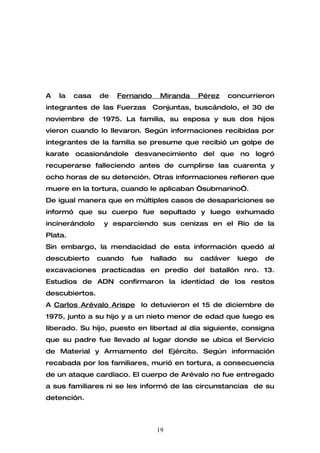 A   la   casa   de   Fernando     Miranda     Pérez   concurrieron
integrantes de las Fuerzas      Conjuntas, buscándolo, el 30 de
noviembre de 1975. La familia, su esposa y sus dos hijos
vieron cuando lo llevaron. Según informaciones recibidas por
integrantes de la familia se presume que recibió un golpe de
karate ocasionándole desvanecimiento del que no logró
recuperarse falleciendo antes de cumplirse las cuarenta y
ocho horas de su detención. Otras informaciones refieren que
muere en la tortura, cuando le aplicaban “submarino”.
De igual manera que en múltiples casos de desapariciones se
informó que su cuerpo fue sepultado y luego exhumado
incinerándolo    y esparciendo sus cenizas en el Río de la
Plata.
Sin embargo, la mendacidad de esta información quedó al
descubierto     cuando   fue   hallado   su   cadáver   luego   de
excavaciones practicadas en predio del batallón nro. 13.
Estudios de ADN confirmaron la identidad de los restos
descubiertos.
A Carlos Arévalo Arispe lo detuvieron el 15 de diciembre de
1975, junto a su hijo y a un nieto menor de edad que luego es
liberado. Su hijo, puesto en libertad al día siguiente, consigna
que su padre fue llevado al lugar donde se ubica el Servicio
de Material y Armamento del Ejército. Según información
recabada por los familiares, murió en tortura, a consecuencia
de un ataque cardíaco. El cuerpo de Arévalo no fue entregado
a sus familiares ni se les informó de las circunstancias de su
detención.



                                 19
 