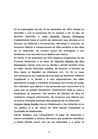 En la madrugada del día 16 de diciembre de 1975, desde su
domicilio y con la presencia de su esposa y de su hija, se
llevaron   detenido   a   Julio        Gerardo   Correa   Rodríguez
trasladándolo hacia el centro de detención que oficiaba en el
Servicio de Material y Armamentos. Sometido a torturas, se
presume falleció a consecuencia de falla cardíaca a dos días
de su detención. Su cuerpo nunca fue entregado a sus
familiares ni se les informó el destino del mismo.
En fecha 17 de diciembre de 1975, llegaron integrantes de las
Fuerzas Conjuntas a la casa de Otermín Montes de Oca
Domenech, donde vivía con su familia y donde también tenía
un taller donde fabricaba cepillos. Se llevaron a Montes de
Oca hasta el Batallón de Infantería nro. 13. En la casa
permanecieron por espacio de tres días los efectivos militares
impidiendo a la familia y a dos dependientes del taller
abandonar el lugar y mediante amenazas con armas de fuego
les indicaban que dijeran a las personas que concurrían a la
casa que no podían atenderlos. Destrozaron toda la casa y
finalmente se retiraron. Del destino de Montes de Oca no
recibieron ninguna información. Se presume que falleció por
la tortura infringida escasos días después de su detención.
Horacio Gelós Bonilla vivía en Maldonado y fue detenido en la
vía pública el 2 de enero de 1976 siendo trasladado al
Cuartelillo de Maldonado.
Varios testigos, que compartieron el lugar de detención y
fueron sometidos a tortura, afirmaron que pudieron identificar
a Gelós Bonilla como uno de los detenidos y a quien le



                                  20
 
