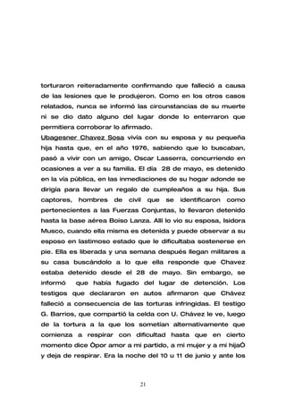 torturaron reiteradamente confirmando que falleció a causa
de las lesiones que le produjeron. Como en los otros casos
relatados, nunca se informó las circunstancias de su muerte
ni se dio dato alguno del lugar donde lo enterraron que
permitiera corroborar lo afirmado.
Ubagesner Chavez Sosa vivía con su esposa y su pequeña
hija hasta que, en el año 1976, sabiendo que lo buscaban,
pasó a vivir con un amigo, Oscar Lasserra, concurriendo en
ocasiones a ver a su familia. El día 28 de mayo, es detenido
en la vía pública, en las inmediaciones de su hogar adonde se
dirigía para llevar un regalo de cumpleaños a su hija. Sus
captores,   hombres   de   civil    que   se   identificaron   como
pertenecientes a las Fuerzas Conjuntas, lo llevaron detenido
hasta la base aérea Boiso Lanza. Allí lo vio su esposa, Isidora
Musco, cuando ella misma es detenida y puede observar a su
esposo en lastimoso estado que le dificultaba sostenerse en
pie. Ella es liberada y una semana después llegan militares a
su casa buscándolo a lo que ella responde que Chavez
estaba detenido desde el 28 de mayo. Sin embargo, se
informó     que había fugado del lugar de detención. Los
testigos que declararon en autos afirmaron que Chávez
falleció a consecuencia de las torturas infringidas. El testigo
G. Barrios, que compartió la celda con U. Chávez le ve, luego
de la tortura a la que los sometían alternativamente que
comienza a respirar con dificultad hasta que en cierto
momento dice “por amor a mi partido, a mi mujer y a mi hija”
y deja de respirar. Era la noche del 10 u 11 de junio y ante los



                               21
 