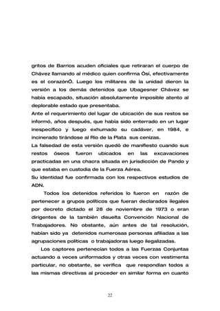 gritos de Barrios acuden oficiales que retiraran el cuerpo de
Chávez llamando al médico quien confirma “sí, efectivamente
es el corazón”. Luego los militares de la unidad dieron la
versión a los demás detenidos que Ubagesner Chávez se
había escapado, situación absolutamente imposible atento al
deplorable estado que presentaba.
Ante el requerimiento del lugar de ubicación de sus restos se
informó, años después, que había sido enterrado en un lugar
inespecífico y luego exhumado su cadáver, en 1984, e
incinerado tirándose al Río de la Plata sus cenizas.
La falsedad de esta versión quedó de manifiesto cuando sus
restos   óseos   fueron   ubicados     en   las   excavaciones
practicadas en una chacra situada en jurisdicción de Pando y
que estaba en custodia de la Fuerza Aérea.
Su identidad fue confirmada con los respectivos estudios de
ADN.
    Todos los detenidos referidos lo fueron en         razón de
pertenecer a grupos políticos que fueran declarados ilegales
por decreto dictado el 28 de noviembre de 1973 o eran
dirigentes de la también disuelta Convención Nacional de
Trabajadores. No obstante, aún antes de tal resolución,
habían sido ya detenidos numerosas personas afiliadas a las
agrupaciones políticas o trabajadoras luego ilegalizadas.
   Los captores pertenecían todos a las Fuerzas Conjuntas
actuando a veces uniformados y otras veces con vestimenta
particular, no obstante, se verifica   que respondìan todos a
las mismas directivas al proceder en similar forma en cuanto



                              22
 