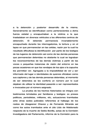 a   la   detención     y   posterior   desarrollo    de     la   misma.
Generalmente se identificaban como pertenecientes a dicha
fuerza   estatal   y   encapuchaban      a   la   víctima   a    la   que
trasladaban en diversos vehículos a los diferentes centros de
detención.    El       detenido    permanecía        invariablemente
encapuchado durante los interrogatorios, la tortura y en el
lapso en que permanecían en las celdas, razón por la cual ha
resultado dificultosa la identificación por parte de los testigos
de los lugares de detención así como de las demás personas
que permanecían detenidas no obstante lo cual se lograban
los reconocimientos de las demás víctimas a partir de las
voces o pequeñas instancias de visión del entorno en las
pocas ocasiones en que los vendajes de los ojos o la capucha
les permitían ver. Agregada a la imposibilidad de ver y ser
informado del lugar e identidades de quienes oficiaban como
sus captores y de las demás personas detenidas, al momento
de ser detenidos se les confería un número por lo cual
dejaban de utilizar la identidad pasando a ser representados
e invocados por el número asignado.
          La prueba de los hechos historiados se integra con
testimonios brindados por familiares y testigos: ex presos
políticos, periodistas, militares, etc, actuaciones tramitadas
ante otras sedes judiciales referentes al hallazgo de los
restos de Ubagesner Chavez y de Fernando Miranda así
como los autos tramitados ante el Jdo Ltdo de Maldonado
respecto de la muerte de Gelós Bonilla, actas de la Comisión
Investigadora del Parlamento, informe de la Comisión para la



                                  23
 