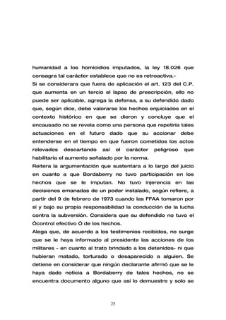 humanidad a los homicidios imputados, la ley 18.026 que
consagra tal carácter establece que no es retroactiva.-
Si se considerara que fuera de aplicación el art. 123 del C.P.
que aumenta en un tercio el lapso de prescripción, ello no
puede ser aplicable, agrega la defensa, a su defendido dado
que, según dice, debe valorarse los hechos enjuiciados en el
contexto histórico en que se dieron y concluye que el
encausado no se revela como una persona que repetiría tales
actuaciones    en    el   futuro   dado        que     su   accionar    debe
entenderse en el tiempo en que fueron cometidos los actos
relevados     descartando      así        el   carácter     peligroso     que
habilitaría el aumento señalado por la norma.
Reitera la argumentación que sustentara a lo largo del juicio
en cuanto a que Bordaberry no tuvo participación en los
hechos   que    se   le   imputan.        No    tuvo    injerencia   en   las
decisiones emanadas de un poder instalado, según refiere, a
partir del 9 de febrero de 1973 cuando las FFAA tomaron por
sí y bajo su propia responsabilidad la conducción de la lucha
contra la subversión. Considera que su defendido no tuvo el
“control efectivo “ de los hechos.
Alega que, de acuerdo a los testimonios recibidos, no surge
que se le haya informado al presidente las acciones de los
militares - en cuanto al trato brindado a los detenidos- ni que
hubieran matado, torturado o desaparecido a alguien. Se
detiene en considerar que ningún declarante afirmó que se le
haya dado noticia a Bordaberry de tales hechos, no se
encuentra documento alguno que así lo demuestre y solo se



                                     25
 