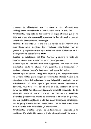 maneja      la    afirmación    en    rumores        o    en   afirmaciones
consignadas en libros a los que le resta valor probatorio.
Finalmente, respecto de los testimonios que afirman que se le
informó concretamente a Bordaberry de los atropellos que se
cometían, el encausado los niega.
Realiza finalmente un relato de las acciones del movimiento
guerrillero      para   explicar   las     medidas       adoptadas    por   el
gobierno y algunas antes que éste estuviera instalado, a fin
de reprimir el accionar del MLN.
Analiza la existencia del Plan Cóndor y reitera la falta de
conocimiento y de involucramiento del enjuiciado.
Señala que la coordinación con Argentina era una medida
explicable dada la situación de guerrilla que imperaba en
ambos países y que aún hoy se coordinan actividades.
Refiere que el estado de guerra interno y la competencia de
la justicia militar para juzgar determinados delitos había sido
decidido antes del gobierno de su defendido, avalado por el
Parlamento.       En    esa   época      ya   denunciaban       excesos     –
torturas, muertes, etc- por lo que el Dec. Dictado el 27 de
junio de 1973 fue “sustancialmente inerte” respecto de la
situación     anterior   como      también     lo   fueron     los   diversos
decretos posteriores donde se suprimió la libertad de prensa,
de los partidos políticos y de las organizaciones sindicales.
Concluye que tales actos no derivaron por sí en los excesos
denunciados sino que estos ya preexistían.
Finalmente, efectúa largas consideraciones respecto a la
participación atribuida de co autoría, desestimando la misma.



                                      26
 