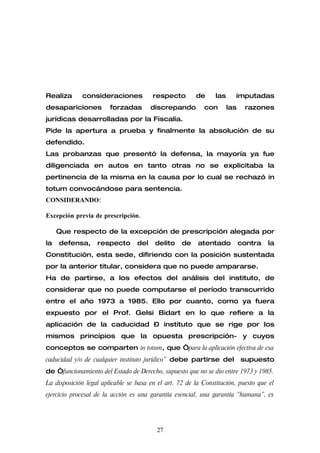 Realiza      consideraciones            respecto        de      las     imputadas
desapariciones          forzadas        discrepando        con        las    razones
jurídicas desarrolladas por la Fiscalía.
Pide la apertura a prueba y finalmente la absolución de su
defendido.
Las probanzas que presentó la defensa, la mayoría ya fue
diligenciada en autos en tanto otras no se explicitaba la
pertinencia de la misma en la causa por lo cual se rechazó in
totum convocándose para sentencia.
CONSIDERANDO:

Excepción previa de prescripción.

     Que respecto de la excepción de prescripción alegada por
la   defensa,      respecto       del    delito    de    atentado           contra   la
Constitución, esta sede, difiriendo con la posición sustentada
por la anterior titular, considera que no puede ampararse.
Ha de partirse, a los efectos del análisis del instituto, de
considerar que no puede computarse el período transcurrido
entre el año 1973 a 1985. Ello por cuanto, como ya fuera
expuesto por el Prof. Gelsi Bidart en lo que refiere a la
aplicación de la caducidad – instituto que se rige por los
mismos principios que la opuesta prescripción- y cuyos
conceptos se comparten in totum, que “para la aplicación efectiva de esa
caducidad y/o de cualquier instituto jurídico” debe partirse del            supuesto
de “funcionamiento del Estado de Derecho, supuesto que no se dio entre 1973 y 1985.
La disposición legal aplicable se basa en el art. 72 de la Constitución, puesto que el
ejercicio procesal de la acción es una garantía esencial, una garantía “humana”, es




                                         27
 