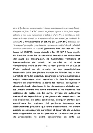 decir, de los derechos humanos y de los restantes, garantía que estuvo cercenada durante
el régimen de facto. El C.P.C. enuncia un principio –que es el de la fuerza mayor-
aplicable al caso y que expresamente se indica en el art. 321: al impedido por justa
causa no le corre término, ni se considera rebelde para tenerse por contestada la
demanda” – hoy plasmado en art. 98 del C.G.P. – “ Se trata de una
“justa causa” que impidió ejercer la acción y por ende no corrió el plazo de caducidad
cuatrienal hasta después de su cese” (sentencia nro. 334 del TAC 3er
turno del 13/11/89, copia glosada a fs. 166-167 – 1era pieza).
De idéntica forma ha de razonarse respecto del transcurso
del   plazo     de     prescripción,        no      habiéndose       verificado      el
funcionamiento           del    estado         de    derecho       en     el    lapso
comprendido entre el año 1973 a 1985, período en el cual el
Poder      Judicial      se     vio   privado        de    sus     características
esenciales para que pudiera cumplir su función, ello al ser
sometido al Poder Ejecutivo, cesándose a varios magistrados
cuyas resoluciones eran contrarias a la filosofía imperante
dejando en disponibilidad a todos los demás, desoyendo y
desobedeciendo abiertamente las disposiciones dictadas por
los jueces cuando ello fuera contrario a los intereses del
gobierno de facto, etc. En suma, privado de autonomía
funcional, de imparcialidad y de garantía de cumplimiento de
sus decisiones, en estas condiciones, cualquier planteo que
cuestionara        las     acciones       del       gobierno      imperante        era
absolutamente previsible que fuera desestimado. No siendo
posible en consecuencia garantizar el desarrollo de un juicio
bajo las garantías del debido proceso, el transcurso del plazo
de    prescripción         no     podrá        considerarse        en    tanto      las



                                          28
 