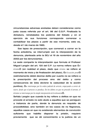 circunstancias adversas anotadas deben considerarse como
justa causa referida por el art. 98 del C.G.P. Finalizada la
dictadura, reinstalados los poderes del Estado y en el
ejercicio      de     sus       funciones      corresponde           comenzar         a
contabilizar los plazos a partir de ese momento, esto es,
desde el 1 de marzo de 1985.
     Ese lapso de prescripción, que comenzó a correr en la
fecha antedicha, se interrumpió con la interposición de la
denuncia, planteada ante la SCJ el 19 de noviembre del año
2002 por los denunciantes.
La sede comparte la interpretación que formula el Profesor
Miguel Langón del art. 120 del C.P. La norma refiere que “el
término” (en realidad el plazo, dado que término se refiere al
momento de inicio y de finalización del plazo), “de la acción penal”
(estrictamente debió decirse delito por cuanto no se refiere a
la   prescripción         del     proceso       sino     del    delito     y    como
consecuencia de ésta deviene la caducidad de la acción
punitiva), “se interrumpe por la orden judicial de arresto, empezando a correr de
nuevo, desde que el proceso se paraliza. En los delitos en que no procede el arresto, el
término se interrumpe por la simple interposición de la denuncia”.
Señala Langón que cuando la ley refiere a delitos en que no
procede el arresto no solo alude a aquellos que se persiguen
a instancia de parte, donde la denuncia es requisito de
procedibilidad, sino también en los casos de no flagrancia,
aquellos casos en que no existiendo elementos de convicción
suficiente       que      habilite      disponer        la     prisión,     requiere
previamente          que se dé conocimiento a la justicia de un



                                          29
 
