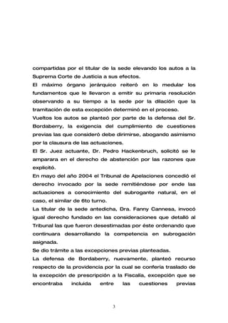 compartidas por el titular de la sede elevando los autos a la
Suprema Corte de Justicia a sus efectos.
El máximo órgano jerárquico reiteró en lo medular los
fundamentos que le llevaron a emitir su primaria resolución
observando a su tiempo a la sede por la dilación que la
tramitación de esta excepción determinó en el proceso.
Vueltos los autos se planteó por parte de la defensa del Sr.
Bordaberry, la exigencia del cumplimiento de cuestiones
previas las que consideró debe dirimirse, abogando asimismo
por la clausura de las actuaciones.
El Sr. Juez actuante, Dr. Pedro Hackenbruch, solicitó se le
amparara en el derecho de abstención por las razones que
explicitó.
En mayo del año 2004 el Tribunal de Apelaciones concedió el
derecho invocado por la sede remitiéndose por ende las
actuaciones a conocimiento del subrogante natural, en el
caso, el similar de 6to turno.
La titular de la sede antedicha, Dra. Fanny Cannesa, invocó
igual derecho fundado en las consideraciones que detalló al
Tribunal las que fueron desestimadas por éste ordenando que
continuara desarrollando la competencia en subrogación
asignada.
Se dio trámite a las excepciones previas planteadas.
La defensa de Bordaberry, nuevamente, planteó recurso
respecto de la providencia por la cual se confería traslado de
la excepción de prescripción a la Fiscalía, excepción que se
encontraba     incluida    entre     las   cuestiones   previas



                                 3
 
