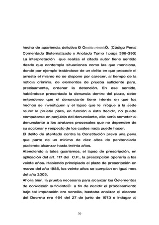hecho de apariencia delictiva – “notitia criminis”. (Código Penal
Comentado Sistematizado y Anotado Tomo I pags 389-390)
La interpretación   que realiza el citado autor tiene sentido
desde que contempla situaciones como las que menciona,
donde por ejemplo tratándose de un delito en que procede el
arresto el mismo no se dispone por carecer, al tiempo de la
noticia criminis, de elementos de prueba suficiente para,
precisamente,    ordenar    la   detención.   En   ese   sentido,
habiéndose presentado la denuncia dentro del plazo, debe
entenderse que el denunciante tiene interés en que los
hechos se investiguen y el lapso que le irrogue a la sede
reunir la prueba para, en función a ésta decidir, no puede
computarse en perjuicio del denunciante, ello sería someter al
denunciante a los avatares procesales que no dependen de
su accionar y respecto de los cuales nada puede hacer.
El delito de atentado contra la Constitución prevé una pena
que parte de un mínimo de diez años de penitenciaría
pudiendo alcanzar hasta treinta años.
Atendiendo a tales guarismos, el lapso de prescripción, en
aplicación del art. 117 del C.P., la prescripción operaría a los
veinte años. Habiendo principiado el plazo de prescripción en
marzo del año 1985, los veinte años se cumplían en igual mes
del año 2005.
Ahora bien, la prueba necesaria para alcanzar los “elementos
de convicción suficiente”    a fin de decidir el procesamiento
bajo tal imputación era sencilla, bastaba analizar el alcance
del Decreto nro 464 del 27 de junio de 1973 e indagar al



                                 30
 