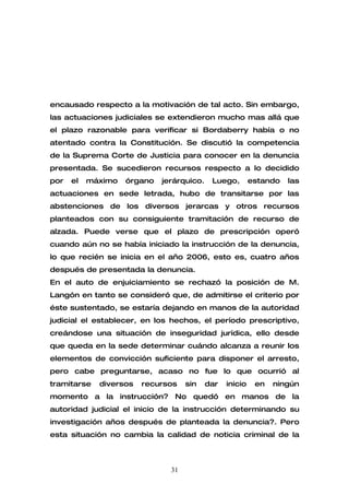 encausado respecto a la motivación de tal acto. Sin embargo,
las actuaciones judiciales se extendieron mucho mas allá que
el plazo razonable para verificar si Bordaberry había o no
atentado contra la Constitución. Se discutió la competencia
de la Suprema Corte de Justicia para conocer en la denuncia
presentada. Se sucedieron recursos respecto a lo decidido
por   el   máximo   órgano   jerárquico.    Luego,        estando   las
actuaciones en sede letrada, hubo de transitarse por las
abstenciones de los diversos jerarcas y otros recursos
planteados con su consiguiente tramitación de recurso de
alzada. Puede verse que el plazo de prescripción operó
cuando aún no se había iniciado la instrucción de la denuncia,
lo que recién se inicia en el año 2006, esto es, cuatro años
después de presentada la denuncia.
En el auto de enjuiciamiento se rechazó la posición de M.
Langón en tanto se consideró que, de admitirse el criterio por
éste sustentado, se estaría dejando en manos de la autoridad
judicial el establecer, en los hechos, el período prescriptivo,
creándose una situación de inseguridad jurídica, ello desde
que queda en la sede determinar cuándo alcanza a reunir los
elementos de convicción suficiente para disponer el arresto,
pero cabe preguntarse, acaso no fue lo que ocurrió al
tramitarse   diversos   recursos    sin    dar   inicio    en   ningún
momento a la instrucción? No quedó en manos de la
autoridad judicial el inicio de la instrucción determinando su
investigación años después de planteada la denuncia?. Pero
esta situación no cambia la calidad de noticia criminal de la



                               31
 