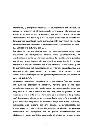 denuncia, y tampoco modifica la procedencia del arresto a
poco de analizar si el denunciado era quien, elementos de
convicción suficientes mediante, habría cometido el ilícito
denunciado. Es decir, que no se haya dispuesto el arresto no
transforma la calidad de la denuncia ni la gravedad del delito
manteniéndose incólume la interpretación que formula el Prof.
M. Langón del art. 120 del C.P.
La dicente no considera que tal interpretación crea una
situación   de    inseguridad   jurídica    sino,    precisamente,      lo
contrario, en tanto que la instrucción y la reunión de la prueba
es el supuesto básico de un eventual enjuiciamiento sobre
elementos determinantes del acaecimiento de un hecho y de
la participación del enjuiciado en el mismo, garantizando los
derechos    de    producción    de    prueba       para   arribar   a   tal
conclusión contemplando la igualdad procesal de las partes –
art. 113 del C.P.P.
Sostener que el art. 120 del C.P. cuando dice “en los delitos
en que no procede el arresto” refiere solo a los que
requieren instancia de parte para su persecución deja sin
regulación aquellos delitos en los que, siendo graves, no se
cuenta al momento de la denuncia con elementos de prueba
suficiente para disponer el arresto. Entonces, cómo puede el
juez actuante disponer el arresto?, bajo qué base fáctica?,
siguiendo esa lectura del art. citado, la prescripción se
interrumpe en los delitos flagrantes, o donde la prueba
necesaria    se    completa     en    el   plazo    constitucional      de
detención, pero continúa corriendo el plazo de prescripción



                                 32
 