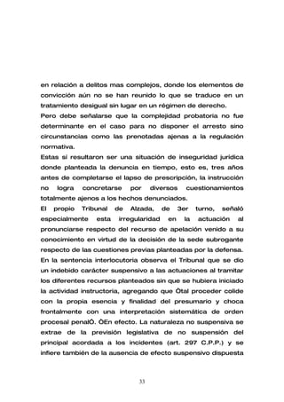 en relación a delitos mas complejos, donde los elementos de
convicción aún no se han reunido lo que se traduce en un
tratamiento desigual sin lugar en un régimen de derecho.
Pero debe señalarse que la complejidad probatoria no fue
determinante en el caso para no disponer el arresto sino
circunstancias como las prenotadas ajenas a la regulación
normativa.
Estas sí resultaron ser una situación de inseguridad jurídica
donde planteada la denuncia en tiempo, esto es, tres años
antes de completarse el lapso de prescripción, la instrucción
no    logra   concretarse     por    diversos     cuestionamientos
totalmente ajenos a los hechos denunciados.
El   propio   Tribunal   de   Alzada,     de    3er   turno,   señaló
especialmente     esta    irregularidad    en    la   actuación    al
pronunciarse respecto del recurso de apelación venido a su
conocimiento en virtud de la decisión de la sede subrogante
respecto de las cuestiones previas planteadas por la defensa.
En la sentencia interlocutoria observa el Tribunal que se dio
un indebido carácter suspensivo a las actuaciones al tramitar
los diferentes recursos planteados sin que se hubiera iniciado
la actividad instructoria, agregando que “tal proceder colide
con la propia esencia y finalidad del presumario y choca
frontalmente con una interpretación sistemática de orden
procesal penal”. “En efecto. La naturaleza no suspensiva se
extrae de la previsión legislativa de no suspensión del
principal acordada a los incidentes (art. 297 C.P.P.) y se
infiere también de la ausencia de efecto suspensivo dispuesta



                                33
 