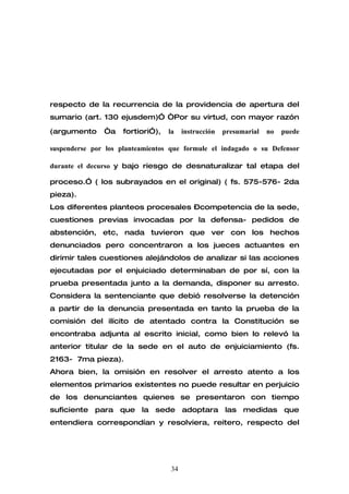 respecto de la recurrencia de la providencia de apertura del
sumario (art. 130 ejusdem)” “Por su virtud, con mayor razón

(argumento     “a    fortiori”),   la   instrucción   presumarial   no   puede

suspenderse por los planteamientos que formule el indagado o su Defensor

durante el decurso y bajo riesgo de desnaturalizar tal etapa del

proceso.” ( los subrayados en el original) ( fs. 575-576- 2da
pieza).
Los diferentes planteos procesales –competencia de la sede,
cuestiones previas invocadas por la defensa- pedidos de
abstención, etc, nada tuvieron que ver con los hechos
denunciados pero concentraron a los jueces actuantes en
dirimir tales cuestiones alejándolos de analizar si las acciones
ejecutadas por el enjuiciado determinaban de por sí, con la
prueba presentada junto a la demanda, disponer su arresto.
Considera la sentenciante que debió resolverse la detención
a partir de la denuncia presentada en tanto la prueba de la
comisión del ilícito de atentado contra la Constitución se
encontraba adjunta al escrito inicial, como bien lo relevó la
anterior titular de la sede en el auto de enjuiciamiento (fs.
2163- 7ma pieza).
Ahora bien, la omisión en resolver el arresto atento a los
elementos primarios existentes no puede resultar en perjuicio
de los denunciantes quienes se presentaron con tiempo
suficiente para que la sede adoptara las medidas que
entendiera correspondían y resolviera, reitero, respecto del




                                   34
 