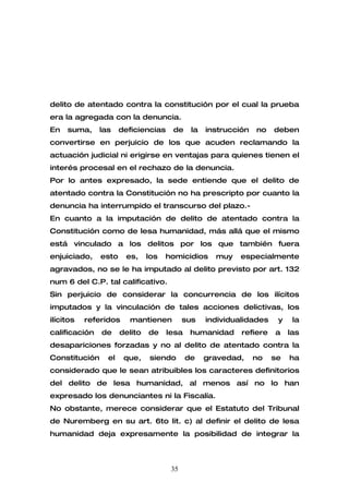 delito de atentado contra la constitución por el cual la prueba
era la agregada con la denuncia.
En   suma,     las    deficiencias    de     la   instrucción   no   deben
convertirse en perjuicio de los que acuden reclamando la
actuación judicial ni erigirse en ventajas para quienes tienen el
interés procesal en el rechazo de la denuncia.
Por lo antes expresado, la sede entiende que el delito de
atentado contra la Constitución no ha prescripto por cuanto la
denuncia ha interrumpido el transcurso del plazo.-
En cuanto a la imputación de delito de atentado contra la
Constitución como de lesa humanidad, más allá que el mismo
está vinculado a los delitos por los que también fuera
enjuiciado,    esto    es,     los   homicidios     muy   especialmente
agravados, no se le ha imputado al delito previsto por art. 132
num 6 del C.P. tal calificativo.
Sin perjuicio de considerar la concurrencia de los ilícitos
imputados y la vinculación de tales acciones delictivas, los
ilícitos   referidos    mantienen          sus    individualidades    y    la
calificación   de     delito   de    lesa    humanidad     refiere   a    las
desapariciones forzadas y no al delito de atentado contra la
Constitución     el    que,    siendo       de    gravedad,     no   se   ha
considerado que le sean atribuibles los caracteres definitorios
del delito de lesa humanidad, al menos así no lo han
expresado los denunciantes ni la Fiscalía.
No obstante, merece considerar que el Estatuto del Tribunal
de Nuremberg en su art. 6to lit. c) al definir el delito de lesa
humanidad deja expresamente la posibilidad de integrar la



                                      35
 