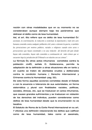 noción con otras modalidades que en su momento no se
consideraban           aunque      siempre          bajo   los   parámetros         que
delinean el delito como de lesa humanidad.
Así, el art. 6to refiere que es delito de lesa humanidad “el
asesinato, la exterminación, la reducción a esclavitud, la deportación y todo otro acto
humano cometido contra cualquier población civil, antes o durante la guerra, o también
las persecuciones por motivos políticos, raciales o religiosos cuando estos actos o
persecuciones que hayan constituido o no una violación del derecho del país donde
hayan sido cometidos, hayan sido cometidos a continuación de todo crimen que se
encuentre bajo la jurisdicción del Tribunal o en relación con ese crimen”.
La fórmula “u otros actos inhumanos                         cometidos contra la
población        civil”,     señala       O.        Goldaracena,          permite     la
adaptación de la definición a otras situaciones ello en tanto y
en cuanto se traten de atentados crueles y deliberados
contra      la   condición       humana         (    Derecho       Internacional      y
Crímenes contra la Humanidad- pag. 52).
De esta forma aquellas acciones cometidas desde el Estado
o con la anuencia o tolerancia de sus autoridades, en forma
sistemática        y    plural     con     finalidades       raciales,        políticas,
sociales, étnicas, etc, que se traduzcan en actos inhumanos,
que causan grandes sufrimientos y se traduzcan en violación
de los derechos del individuo, pueden considerarse como
delitos de lesa humanidad desde que la enumeración no es
taxativa.
El Estatuto de Roma de la Corte Penal Internacional en su art.
7 efectúa una definición relacionando los delitos que califican
como       de     lesa     humanidad,           tales      como      el      asesinato,



                                           36
 