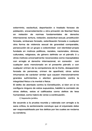exterminio, esclavitud, deportación o traslado forzoso de
población, encarcelamiento u otra privación de libertad física
en   violación     de     normas       fundamentales   de    derecho
internacional, tortura, violación, esclavitud sexual, prostitución
forzada, embarazo forzado, esterilización forzada o cualquier
otra forma de violencia sexual de gravedad comparable,
persecución de un grupo o colectividad con identidad propia
fundada en motivos políticos, raciales, nacionales, étnicos,
culturales, religiosos, de género definido en el párrafo 3 u
otros motivos universalmente reconocidos como inaceptables
con arreglo al derecho internacional, en conexión                    con
cualquier acto mencionado en el presente párrafo o con
cualquier crimen de la competencia de la Corte, desaparición
forzada de personas, crimen de apartheid, otros actos
inhumanos de carácter similar que causen intencionalmente
grandes     sufrimientos        o   atenten   gravemente    contra    la
integridad física o la mental o física.
El delito de atentado contra la Constitución, si bien en sí no
configura ninguno de estos supuestos, habilitó la comisión de
otros delitos, estos sí calificados como delitos de lesa
humanidad, como habrá de verse a continuación.
      1) Imputación jurídica.

De acuerdo a la prueba reunida y valorada con arreglo a la
sana crítica, la sentenciante concluye que el enjuiciado debe
ser responsabilizado por los delitos por los cuales se reclama
su condena.




                                      37
 