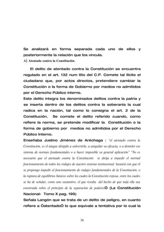 Se    analizará       en    forma      separada         cada      uno     de    ellos    y
posteriormente la relación que los vincula.
A) Atentado contra la Constitución.

     El delito de atentado contra la Constitución se encuentra
regulado en el art. 132 num 6to del C.P. Comete tal ilícito el
ciudadano que, por actos directos, pretendiere cambiar la
Constitución o la forma de Gobierno por medios no admitidos
por el Derecho Público interno.
Este delito integra los denominados delitos contra la patria y
se inserta dentro de los delitos contra la soberanía la cual
radica en la nación, tal como lo consigna el art. 2 de la
Constitución.         Se comete el delito referido cuando, como
refiere la norma, se pretende modificar la                        Constitución o la
forma de gobierno por medios no admitidos por el Derecho
Público Interno.
Enseñaba Justino Jiménez de Aréchaga : “el atentado contra la
Constitución, es el ataque dirigido a subvertirla, a aniquilar su eficacia, o a demoler ese
sistema de normas fundamentales o a hacer imposible su general aplicación” “No es
necesario que el atentado contra la Constitución         se dirija a impedir el normal
funcionamiento de todos los rodajes de nuestro sistema institucional, bastará con que él
se proponga impedir el funcionamiento de rodajes fundamentales de la Constitución, o
la ruptura de equilibrios básicos sobre los cuales la Constitución reposa, entre los cuales
se ha de señalar, como uno sustantivo, el que resulta del hecho de que toda ella sea
construida sobre el principio de la separación de poderes” (La Constitución
Nacional- Tomo X pag. 199)
Señala Langón que se trata de un delito de peligro, en cuanto
refiere a “atentado” lo que equivale a tentativa por lo cual la



                                            38
 