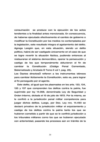 consumación     se produce con la ejecución de los actos
tendientes a la finalidad antes mencionada. En consecuencia,
de haberse ejecutado efectivamente el cambio de gobierno o
modificar la Constitución por los medios no contemplados por
la legislación, este resultado integra el agotamiento del delito.
Agrega Langón que, en esta situación, siendo un delito
político, habrá de ser castigado únicamente en el caso de que
se logre revertir la situación fáctica, pudiendo entonces al
restaurarse el sistema democrático, operar la persecución y
castigo de los que temporalmente obtuvieron el fin de
cambiar    la   Constitución    (Código    Penal     Comentado,
Sistematizado y Anotado – Tomo II vol 1, pag. 26).
Los “actos directos” refieren a los instrumentos idóneos
para cambiar ilícitamente la Constitución, esto es, para lograr
el fin perseguido por el agente.
  Este delito, al igual que los plasmados en los arts. 133, 134,
135 y 137 que comprenden los delitos contra la patria, fue
suprimido por ley 14.068, denominada Ley de Seguridad y
Orden Interno, dictada el 10 de julio de 1972. Por la misma, se
le confirió a la jurisdicción penal militar competencia para
juzgar dichos delitos. Luego, por Dec. Ley nro. 14.493 se
declaró privativo de la jurisdicción militar el enjuiciamiento y
castigo de los delitos contra la patria tanto los que se
hubieren cometido a partir de que se le confirió jurisdicción a
los tribunales militares como los que se hubieren ejecutado
con anterioridad, pasando los procesos aún en trámite de la




                               39
 