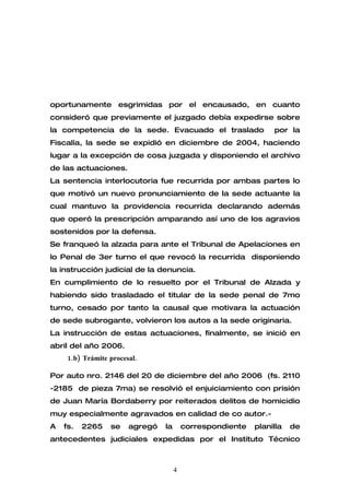 oportunamente esgrimidas por el encausado, en cuanto
consideró que previamente el juzgado debía expedirse sobre
la competencia de la sede. Evacuado el traslado                  por la
Fiscalía, la sede se expidió en diciembre de 2004, haciendo
lugar a la excepción de cosa juzgada y disponiendo el archivo
de las actuaciones.
La sentencia interlocutoria fue recurrida por ambas partes lo
que motivó un nuevo pronunciamiento de la sede actuante la
cual mantuvo la providencia recurrida declarando además
que operó la prescripción amparando así uno de los agravios
sostenidos por la defensa.
Se franqueó la alzada para ante el Tribunal de Apelaciones en
lo Penal de 3er turno el que revocó la recurrida disponiendo
la instrucción judicial de la denuncia.
En cumplimiento de lo resuelto por el Tribunal de Alzada y
habiendo sido trasladado el titular de la sede penal de 7mo
turno, cesado por tanto la causal que motivara la actuación
de sede subrogante, volvieron los autos a la sede originaria.
La instrucción de estas actuaciones, finalmente, se inició en
abril del año 2006.
     1.b) Trámite procesal.

Por auto nro. 2146 del 20 de diciembre del año 2006 (fs. 2110
-2185 de pieza 7ma) se resolvió el enjuiciamiento con prisión
de Juan María Bordaberry por reiterados delitos de homicidio
muy especialmente agravados en calidad de co autor.-
A   fs.   2265    se    agregó   la       correspondiente   planilla   de
antecedentes judiciales expedidas por el Instituto Técnico



                                      4
 