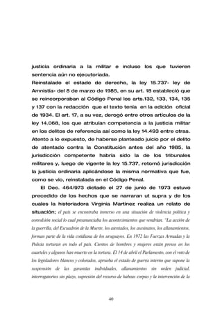 justicia ordinaria a la militar e incluso los que tuvieren
sentencia aún no ejecutoriada.
Reinstalado el estado de derecho, la ley 15.737- ley de
Amnistía- del 8 de marzo de 1985, en su art. 18 estableció que
se reincorporaban al Código Penal los arts.132, 133, 134, 135
y 137 con la redacción que el texto tenía en la edición oficial
de 1934. El art. 17, a su vez, derogó entre otros artículos de la
ley 14.068, los que atribuían competencia a la justicia militar
en los delitos de referencia así como la ley 14.493 entre otras.
Atento a lo expuesto, de haberse planteado juicio por el delito
de atentado contra la Constitución antes del año 1985, la
jurisdicción competente habría sido la de los tribunales
militares y, luego de vigente la ley 15.737, retomó jurisdicción
la justicia ordinaria aplicándose la misma normativa que fue,
como se vio, reinstalada en el Código Penal.
     El Dec. 464/973 dictado el 27 de junio de 1973 estuvo
precedido de los hechos que se narraran ut supra y de los
cuales la historiadora Virginia Martínez realiza un relato de
situación; el país se encontraba inmerso en una situación de violencia política y
convulsión social lo cual preanunciaba los acontecimientos que vendrían. “La acción de
la guerrilla, del Escuadrón de la Muerte, los atentados, los asesinatos, los allanamientos,
forman parte de la vida cotidiana de los uruguayos. En 1972 las Fuerzas Armadas y la
Policía torturan en todo el país. Cientos de hombres y mujeres están presos en los
cuarteles y algunos han muerto en la tortura. El 14 de abril el Parlamento, con el voto de
los legisladores blancos y colorados, aprueba el estado de guerra interno que supone la
suspensión de las garantías individuales, allanamientos sin               orden judicial,
interrogatorios sin plazo, supresión del recurso de habeas corpus y la intervención de la



                                            40
 