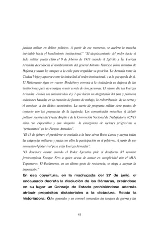 justicia militar en delitos políticos. A partir de ese momento, se acelera la marcha
inevitable hacia el hundimiento institucional.” “El desplazamiento del poder hacia el
lado militar queda claro el 9 de febrero de 1973 cuando el Ejército y las Fuerzas
Armadas desconocen el nombramiento del general Antonio Francese como ministro de
Defensa y sacan los tanques a la calle para respaldar su posición. La Armada toma la
Ciudad Vieja y aparece como la única leal al orden institucional, o a lo que queda de él.
El Parlamento sigue en receso. Bordaberry convoca a la ciudadanía en defensa de las
instituciones pero no consigue reunir a más de cien personas. El mismo día las Fuerzas
Armadas emiten los comunicados 4 y 7 que hacen un diagnóstico del país y plantean
soluciones basadas en la creación de fuentes de trabajo, la redistribución de la tierra y
el combate a los ilícitos económicos. La suerte de programa militar tiene puntos de
contacto con las propuestas de la izquierda. Los comunicados enturbian el debate
político: sectores del Frente Amplio y de la Convención Nacional de Trabajadores (CNT)
mira con expectativa y con simpatía          la emergencia de sectores progresistas o
“peruanistas” en las Fuerzas Armadas”.
“El 13 de febrero el presidente se traslada a la base aérea Boiso Lanza y acepta todas
las exigencias militares y pacta con ellos la participación en el gobierno. A partir de ese
momento el poder real pasa a las Fuerzas Armadas”.
“El desenlace ocurre cuando el Poder Ejecutivo pide el desafuero del senador
frenteamplista Enrique Erro a quien acusa de actuar en complicidad con el MLN
Tupamaros. El Parlamento, en un último gesto de resistencia, se niega a aceptar la
imposición.”
En esa coyuntura, en la madrugada del 27 de junio, el
encausado decreta la disolución de las Cámaras, creándose
en su lugar un Consejo de Estado prohibiéndose además
atribuir propósitos dictatoriales a la dictadura. Relata la
historiadora: “dos generales y un coronel comandan los tanques de guerra y las



                                            41
 