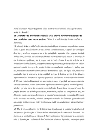 tropas ocupan un Palacio Legislativo vacío, donde la noche anterior tuvo lugar la última
sesión del Senado”.
El Decreto de mención realiza una breve fundamentación de
las medidas que se adoptan: “Visto: la actual situación institucional de la
República;
“Resultando: I) La realidad político institucional del país demuestra un paulatino, aunque
cierto y grave descaecimiento de las normas constitucionales y legales que consagran
derechos y confieren competencias a las autoridades estatales. Este proceso, iniciado
tiempo atrás, adquiere hoy caracteres extremos por la parálisis que crea en la dinámica de
las Instituciones públicas y en la propia vida del país. Es que la acción delictiva de la
conspiración contra la Patria, coaligada con la complacencia de grupos políticos sin sentido
nacional, se halla inserta en las propias instituciones y adherida muchas veces a ellas, para
así presentarse encubierta como actividad formalmente legal. En rigor, este proceso ha
conducido, bajo la apariencia de la legalidad, a frenar la legítima acción de los Poderes
representativo y a desvirtuar el legitimo ejercicio de los derechos individuales tales como los
de libertad, emisión del pensamiento, asociación, trabajo, propiedad, atentando así contra
las bases de nuestro sistema democrático republicano establecido por la voluntad general;
II) Que, por otra parte, las organizaciones sindicales, la enseñanza en general y aún los
propios Poderes del Estado padecen esa penetración y sufren esa conspiración que, por
diferentes medios, pretende desconocer la voluntad de las mayorías expresadas libremente
en las elecciones nacionales y sustituir los órganos naturales del Gobierno, ejerciendo desde
las propias instituciones un poder ilegítimo que incide en las decisiones administrativas y
gubernativas,
III) Que la no consideración por la Cámara de Senadores de la solicitud de desafuero de
un Senador, efectuado por la Justicia militar competente por la comisión de delitos de Lesa
Nación, y la resolución de la Cámara de Representantes no haciendo lugar a la acusación
ante el Senado por violación de la Constitución al citado legislador, constituyen grave



                                            42
 