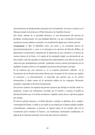 desconocimiento de fundamentales principios de la Constitución, tal como se expresa en el
Mensaje enviado en la fecha por el Poder Ejecutivo a la Asamblea General.
Este hecho, además de su gravedad intrínseca, es una demostración del ejercicio de
facultades constitucionales con una finalidad diferente a la que corresponde al instituto,
movido por razones políticas sectoriales, sin consideración alguna por el interés general.
Considerando: I) Que la República asiste, por tanto, a un acentuado proceso de
desconstitucionalización o, como se le denomina en la doctrina del Derecho Público, de
falseamiento constitucional, originado por la aplicación de usos contrarios o el desuso de
normas básicas de la Carta, o el empleo de las facultades legales con desviación de sus
fines propios, todo ello apoyado en interpretaciones deformadoras y por obra de una acción
subversiva que paradojalmente pretende, explotando nuestra natural preocupación por la
legalidad, escudarse ahora en esa legalidad cuya destrucción persiguió y persigue.
Es de evidencia que esta situación es, en su conjunto gravemente violatoria             de la
Constitución de un Estado democrático liberal, pues al amparo de las normas que regulan
su estructura y su funcionamiento, se desarrolla una práctica que en los hechos
desnaturaliza el objeto mismo de la asociación política de los uruguayos libremente
aceptada y registrada en la Carta Constitucional.
Este proceso requiere con urgencia una pronta respuesta que detenga su marcha, anule sus
propósitos, restaure las instituciones corroídas por la traición y restituya al pueblo la
plenitud del poder que en la forma encubierta e ilegítima reales fuerzas regresivas pugnan
por usurpar;
II) Ante la referida situación, si el Poder Ejecutivo, custodio, en definitiva, de la unidad y
continuidad del Estado, se halla en un estado de necesidad que le impone adoptar medidas
extraordinarias conducentes a procurar la vigencia plena de los grandes fines de la
Constitución para revitalizar la Nación y sus instituciones democrático republicanas, en
defensa de la soberanía nacional y de los más altos intereses colectivos;




                                            43
 