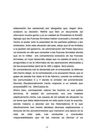 elaboración fue asesorado por abogados que, según dice,
avalaron su decisión. Refirió que “en un documento así
interviene mucha gente y yo en calidad de Presidente lo firmé”.
Agregó que las Fuerzas Armadas habían avanzado y tomado de
hecho el poder ante la pasividad de los partidos políticos y los
sindicatos. Ante esta situación del país, adujo que él se limitaba
a la gestión del gobierno, de administración del Poder Ejecutivo
no teniendo en ello que consultar a las Fuerzas Armadas siendo
que en lo militar   era competencia exclusiva de las Fuerzas
Armadas, en cuyo desarrollo alegó que no estaba al tanto y no
preguntaba ni se le informaba de las operaciones efectuadas y
de las proyectadas (decl de fs. 691 y sigtes 3era pieza).
En concordancia con lo declarado por el encausado, la defensa
del mismo alegó, en la contestación a la acusación fiscal, que el
golpe de estado fue dado el 9 de febrero, cuando se emitieron
los comunicados 4 y 7 siendo la emisión del prenombrado
Decreto “sustancialmente inerte respecto a un estado que
preexistía…” ( fs. 2643 pieza 9).
Ahora bien, corresponde valorar los hechos en sus justos
términos.   El   estado      de    conmoción      era   una   realidad
objetivamente cierta. Las causas de tal estado de situación no
es tema que deba determinarse en este juicio ni por la suscrita,
siendo materia a abordar por los historiadores – lo que
efectivamente han hecho dándose diversas explicaciones y
lecturas de los acontecimientos que marcaron una época en la
vida   de    este    país.        Las    conductas      y   eventuales
responsabilidades   que      de    las   mismas   se    derivan   sí   es



                                   45
 