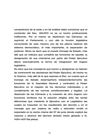 competencia de la sede y en tal análisis debe concluirse que el
contenido del Dec. 464/973 no es un hecho jurídicamente
indiferente. Por el mismo se disolvieron las Cámaras, se
suprimió   el   Parlamento    y   con   ello   la   función   legislativa
cercenando de esta manera uno de los pilares básicos del
sistema democrático, el más importante, la separación de
poderes. Obvio es decir que el creado Consejo de Estado, más
allá que se indicara que cumpliría las funciones de aquella, la
designación de sus miembros por parte del Poder Ejecutivo
altera   esencialmente   la   forma     de   integración   del   órgano
legislativo.
Es claro que los consejeros que fueren a designarse no habrían
de controvertir las decisiones del Poder Ejecutivo, de hecho no
lo hicieron, más allá de lo que expresa el Dec. en cuanto que el
Consejo    de   Estado   desempeñará         independientemente      las
funciones de la Asamblea General y controlará al Poder
Ejecutivo en el respeto de los derechos individuales y el
cumplimiento de las normas constitucionales y legales. La
disolución de las Cámaras y la creación de otro órgano con
funciones similares fue la solución elegida ante las serias
diferencias que mantenía el Ejecutivo con el Legislativo las
cuales se trasuntan en los resultandos del decreto y en el
mensaje que por cadena de radio y televisión emitió el
enjuiciado en la noche misma del 27 de junio donde explicó las
razones y alcance del decreto dictado (texto glosado a fs.
1434-1437 6ta pieza).




                                  46
 