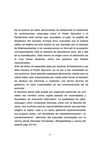 De la lectura de tales documentos se desprende la existencia
de controversias reiteradas entre el Poder Ejecutivo y el
Parlamento ante temas que acuciaban al país. El pedido de
desafuero del senador Enrique Erro, imputado por la justicia
militar de delitos de lesa nación no fue atendido por la Cámara
de Representantes y en consecuencia no formuló la acusación
correspondiente ante la Cámara de Senadores (arts. 93 y 102
de la Constitución). Este hecho se erigió como el detonante de
la   muy    tensa   situación   entre   los   poderes   del   Estado
mencionados.
Ante tal clima, el enjuiciado optó por suprimir el Parlamento y de
esta manera el Poder Ejecutivo ya no iba a ser controlado en
sus acciones. Esta decisión adoptada libremente, desde que no
refirió haber sido coaccionado por nadie para tomar la decisión
de disolver las Cámaras e implantar una forma diversa de
gobierno, le hace responsable de las consecuencias de tal
accionar.
El derecho penal sólo puede ser explicado partiendo de una
visión del hombre como sujeto dotado de racionalidad y
facultades de actuación alternativa. La posibilidad de optar
(escoger) entre conductas diversas, junto con la libertad de
obrar, son el pivote para la reprochabilidad penal, que permite
exigirle al sujeto -sólo y en tanto gobierna autónomamente
sus propios actos, con facultades de autodeterminación- un
comportamiento      diferente del supuesto amenazado por la
norma penal (Gonzalo Fernández- “Culpabilidad y teoría del
delito” pag. 72-73).



                                 47
 