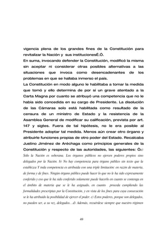 vigencia plena de los grandes fines de la Constitución para
revitalizar la Nación y sus instituciones….”.
En suma, invocando defender la Constitución, modificó la misma
sin aceptar ni considerar otras posibles alternativas a las
situaciones        que      invoca       como        desencadenantes               de     los
problemas en que se hallaba inmerso el país.
La Constitución en modo alguno le habilitaba a tomar la medida
que tomó y ello determina de por sí un grave atentado a la
Carta Magna por cuanto se atribuyó una competencia que no le
había sido concedida en su cargo de Presidente. La disolución
de las Cámaras solo está habilitada como resultado de la
censura de un ministro de Estado y la resistencia de la
Asamblea General de modificar su calificación, prevista por art.
147 y sigtes. Fuera de tal hipótesis, no le era posible al
Presidente adoptar tal medida. Menos aún crear otro órgano y
atribuirle funciones propias de otro poder del Estado. Recalcaba
Justino Jiménez de Aréchaga como principios generales de la
Constitución y respecto de las autoridades, las siguientes: “a)
Sólo la Nación es soberana. Los órganos públicos no ejercen poderes propios sino
delegados por la Nación. b) No hay competencia para órgano público sin texto que la
establezca Y toda competencia es atribuida con una triple limitación: en razón de materia,
de forma y de fines. Ningún órgano público puede hacer lo que no le ha sido expresamente
conferido y eso que le ha sido conferido solamente puede hacerlo en cuanto se contenga en
el ámbito de materia que se le ha asignado, en cuanto              proceda cumpliendo las
formalidades prescriptas por la Constitución, y en vista de los fines para cuya consecución
se le ha atribuido la posibilidad de ejercer el poder. c) Estos poderes, porque son delegados,
no pueden ser, a su vez, delegados…d) Además, recuérdese siempre que nuestro régimen



                                            49
 
